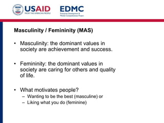 • Masculinity: the dominant values in
society are achievement and success.
• Femininity: the dominant values in
society are caring for others and quality
of life.
• What motivates people?
– Wanting to be the best (masculine) or
– Liking what you do (feminine)
Masculinity / Femininity (MAS)
 