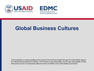 This presentation is made possible by the support of the American People through the United States Agency
for International Development (USAID). The contents of this presentation are the sole responsibility of Rick
Rasmussen and do not necessarily reflect the views of USAID or the United States Government.
Global Business Cultures
 
