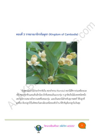 วิชาอาเซียนศึกษา รหัสวิชา ส23202 8
ตอนที่ 3 รำชอำณำจักรกัมพูชำ (Kingdom of Cambodia)
กัมพูชามีดอกไม้ประจาชาติเป็น ดอกลาดวน (Rumdul) ดอกไม้สีขาวปนเหลืองนวล
กลีบดอกหนาทึบและแข็งเล็กน้อย มีกลิ่นหอมเย็นแบบกรุ่น ๆ ถูกจัดเป็นไม้มงคลชนิดหนึ่ง
เพราะมีความหมายถึงความสดชื่นหอมกรุ่น และเป็นดอกไม้สาหรับสุภาพสตรี วิธีปลูกที่
ถูกต้อง ต้องปลูกไว้ในทิศตะวันตกเฉียงเหนือของตัวบ้าน ที่สาคัญต้องปลูกในวันพุธ
 
