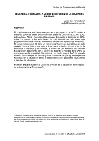 Revista de Enseñanza de la Ciencia
1
Maceio, año I, vol. 02, n. 01, abril / junio 2014
EDUCACIÓN A DISTANCIA: A MEDIOS DE DIFUSIÓN DE LA EDUCACIÓN
EN BRASIL
Vanda Dias Pereira Leite¹
vanda@ceapcursos.com.br
RESUMEN
El objetivo de este estudio es comprender la propagación de la Educación a
Distancia (EAD) en Brasil. De acuerdo con datos del Censo de EAD. BR 2012,
publicado por ABED - Asociación Brasileña de Educación a Distancia, en 2013,
sobre los cursos y los estudiantes de 231 instituciones educativas que
proporcionaron datos sobre su rendimiento en forma de aprendizaje a distancia.
El censo indica que el DE tiene un número significativo de la matrícula en este
periodo. Hemos tratado en este artículo para entender el concepto de la
educación a distancia y su difusión, a través de una encuesta de carácter
bibliográfico y documental con el objetivo de describir la realidad de la EAD y su
crecimiento en la actualidad. Se entiende, por tanto, que la EAD ha ganado
terreno, impulsado por las Tecnologías de la Información (TIC) y, lo que permite
flexibilidad en la educación, donde el espacio temporal y geográfico hay barreras
a este tipo de educación.
Palabras clave: Educación a Distancia. Difusión de la educación. Tecnologías
de la Información y Comunicación
__________________________
¹ Máster en Educación en la Universidad Instituto CHAEH, se graduaron en la literatura, que se
especializa en la enseñanza en la educación superior, profesor de posgrado de licenciatura y Enseñanza
y el Aprendizaje Centro - CEAP / CESAMA, tutor de la Universidad de Educación a Distancia del Norte de
Paraná. E-mail: vanda-leite@hotmail.com
 