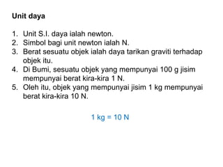 Unit daya
1. Unit S.I. daya ialah newton.
2. Simbol bagi unit newton ialah N.
3. Berat sesuatu objek ialah daya tarikan graviti terhadap
objek itu.
4. Di Bumi, sesuatu objek yang mempunyai 100 g jisim
mempunyai berat kira-kira 1 N.
5. Oleh itu, objek yang mempunyai jisim 1 kg mempunyai
berat kira-kira 10 N.
1 kg = 10 N
 
