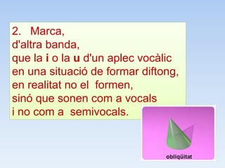 2. Marca,
d'altra banda,
que la i o la u d'un aplec vocàlic
en una situació de formar diftong,
en realitat no el formen,
sinó que sonen com a vocals
i no com a semivocals.
 