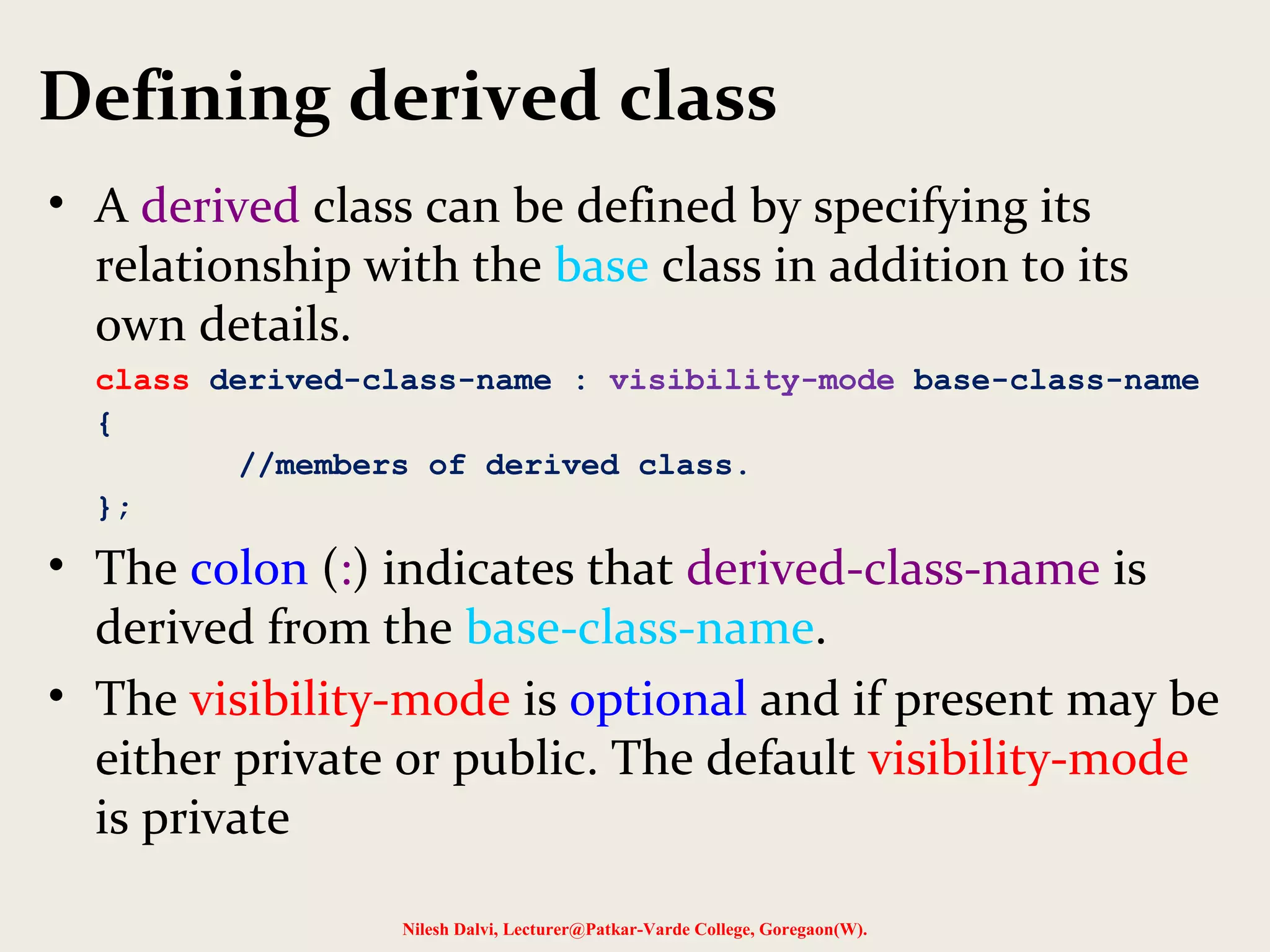 Defining derived class • A derived class can be defined by specifying its relationship with the base class in addition to its own details. class derived-class-name : visibility-mode base-class-name { //members of derived class. }; • The colon (:) indicates that derived-class-name is derived from the base-class-name. • The visibility-mode is optional and if present may be either private or public. The default visibility-mode is private Nilesh Dalvi, Lecturer@Patkar-Varde College, Goregaon(W). 