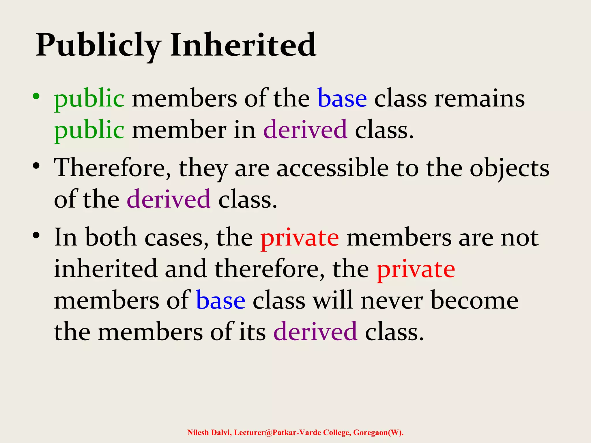 • public members of the base class remains public member in derived class. • Therefore, they are accessible to the objects of the derived class. • In both cases, the private members are not inherited and therefore, the private members of base class will never become the members of its derived class. Nilesh Dalvi, Lecturer@Patkar-Varde College, Goregaon(W). Publicly Inherited 
