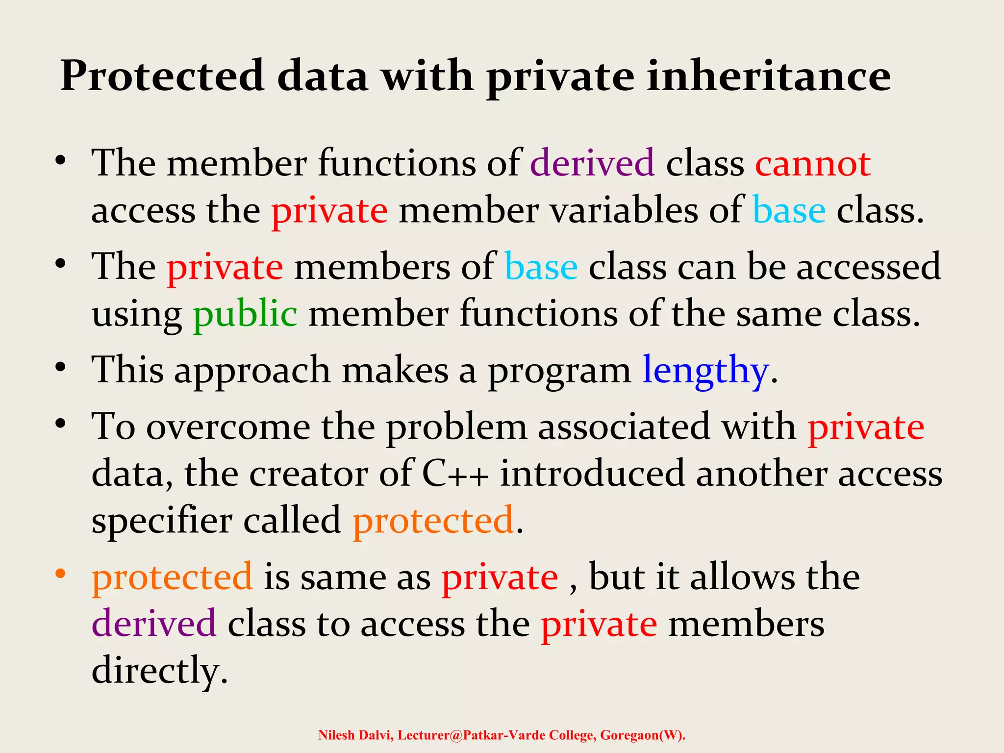 • The member functions of derived class cannot access the private member variables of base class. • The private members of base class can be accessed using public member functions of the same class. • This approach makes a program lengthy. • To overcome the problem associated with private data, the creator of C++ introduced another access specifier called protected. • protected is same as private , but it allows the derived class to access the private members directly. Nilesh Dalvi, Lecturer@Patkar-Varde College, Goregaon(W). Protected data with private inheritance 