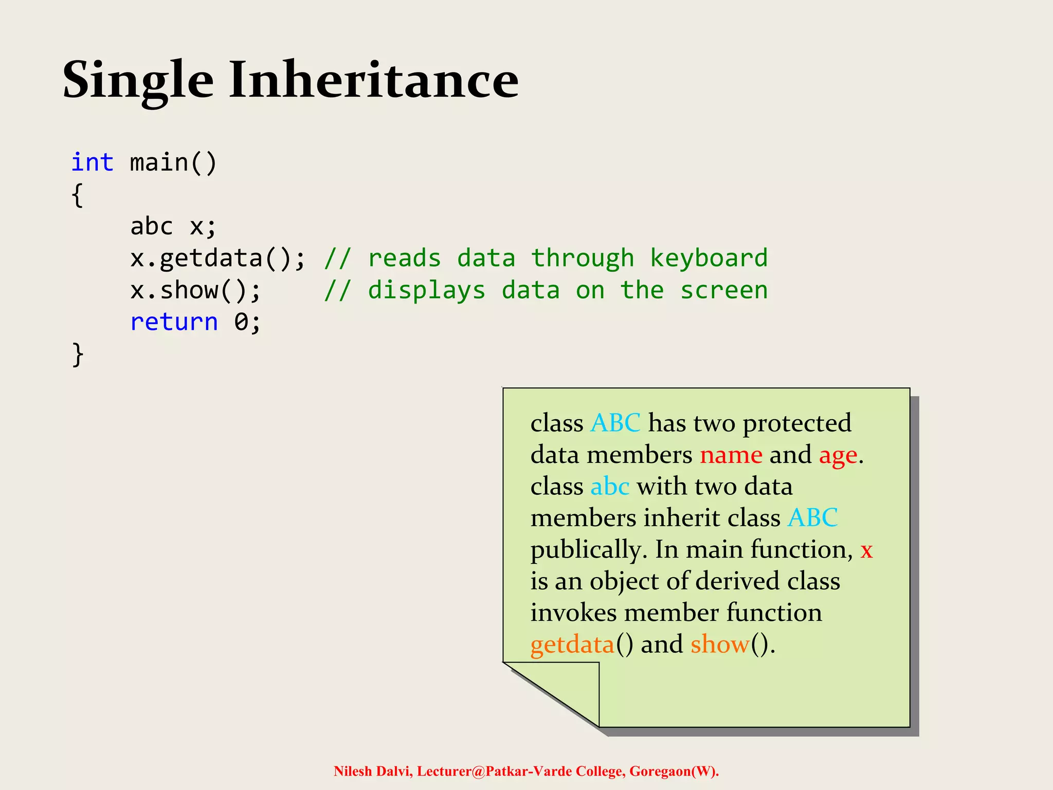 Nilesh Dalvi, Lecturer@Patkar-Varde College, Goregaon(W). int main() { abc x; x.getdata(); // reads data through keyboard x.show(); // displays data on the screen return 0; } Single Inheritance class ABC has two protected data members name and age. class abc with two data members inherit class ABC publically. In main function, x is an object of derived class invokes member function getdata() and show(). class ABC has two protected data members name and age. class abc with two data members inherit class ABC publically. In main function, x is an object of derived class invokes member function getdata() and show(). 