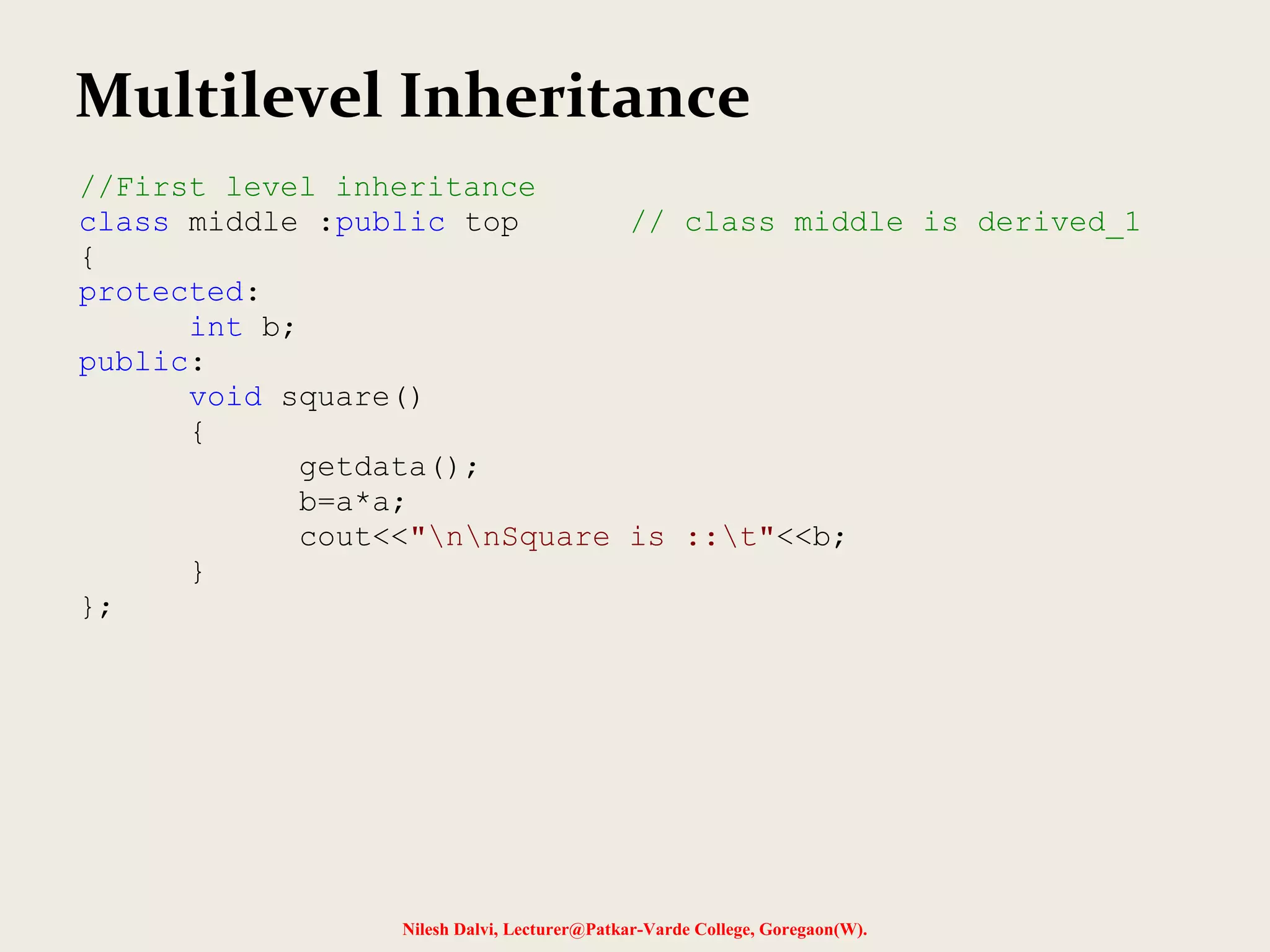 Nilesh Dalvi, Lecturer@Patkar-Varde College, Goregaon(W). Multilevel Inheritance //First level inheritance class middle :public top // class middle is derived_1 { protected: int b; public: void square() { getdata(); b=a*a; cout<<"nnSquare is ::t"<<b; } }; 