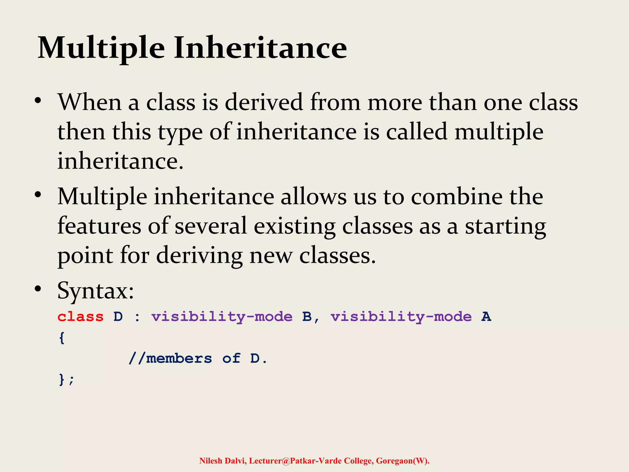 • When a class is derived from more than one class then this type of inheritance is called multiple inheritance. • Multiple inheritance allows us to combine the features of several existing classes as a starting point for deriving new classes. • Syntax: class D : visibility-mode B, visibility-mode A { //members of D. }; Nilesh Dalvi, Lecturer@Patkar-Varde College, Goregaon(W). Multiple Inheritance 