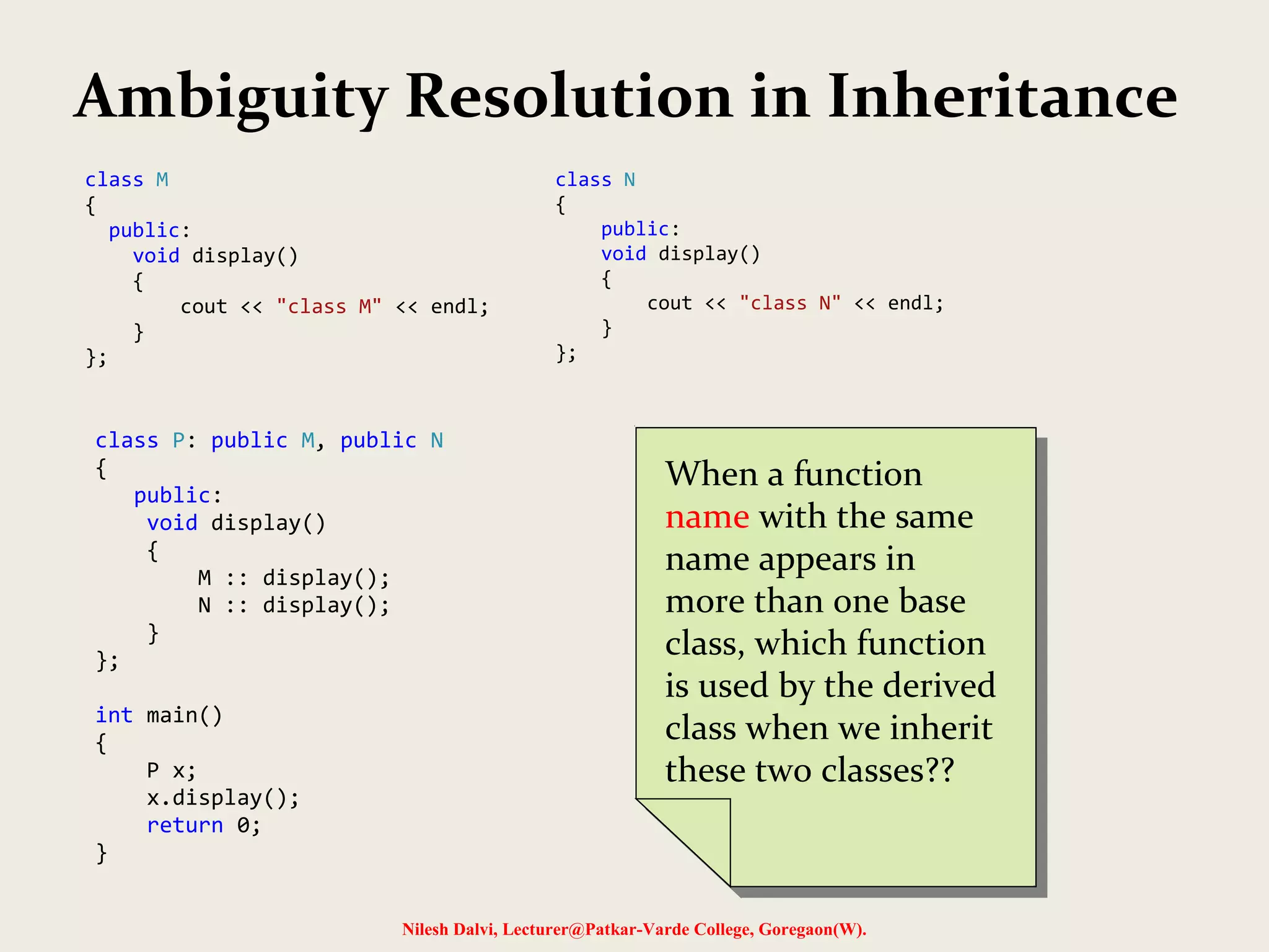 Nilesh Dalvi, Lecturer@Patkar-Varde College, Goregaon(W). Ambiguity Resolution in Inheritance class M { public: void display() { cout << "class M" << endl; } }; class N { public: void display() { cout << "class N" << endl; } }; class P: public M, public N { public: void display() { M :: display(); N :: display(); } }; int main() { P x; x.display(); return 0; } When a function name with the same name appears in more than one base class, which function is used by the derived class when we inherit these two classes?? When a function name with the same name appears in more than one base class, which function is used by the derived class when we inherit these two classes?? 