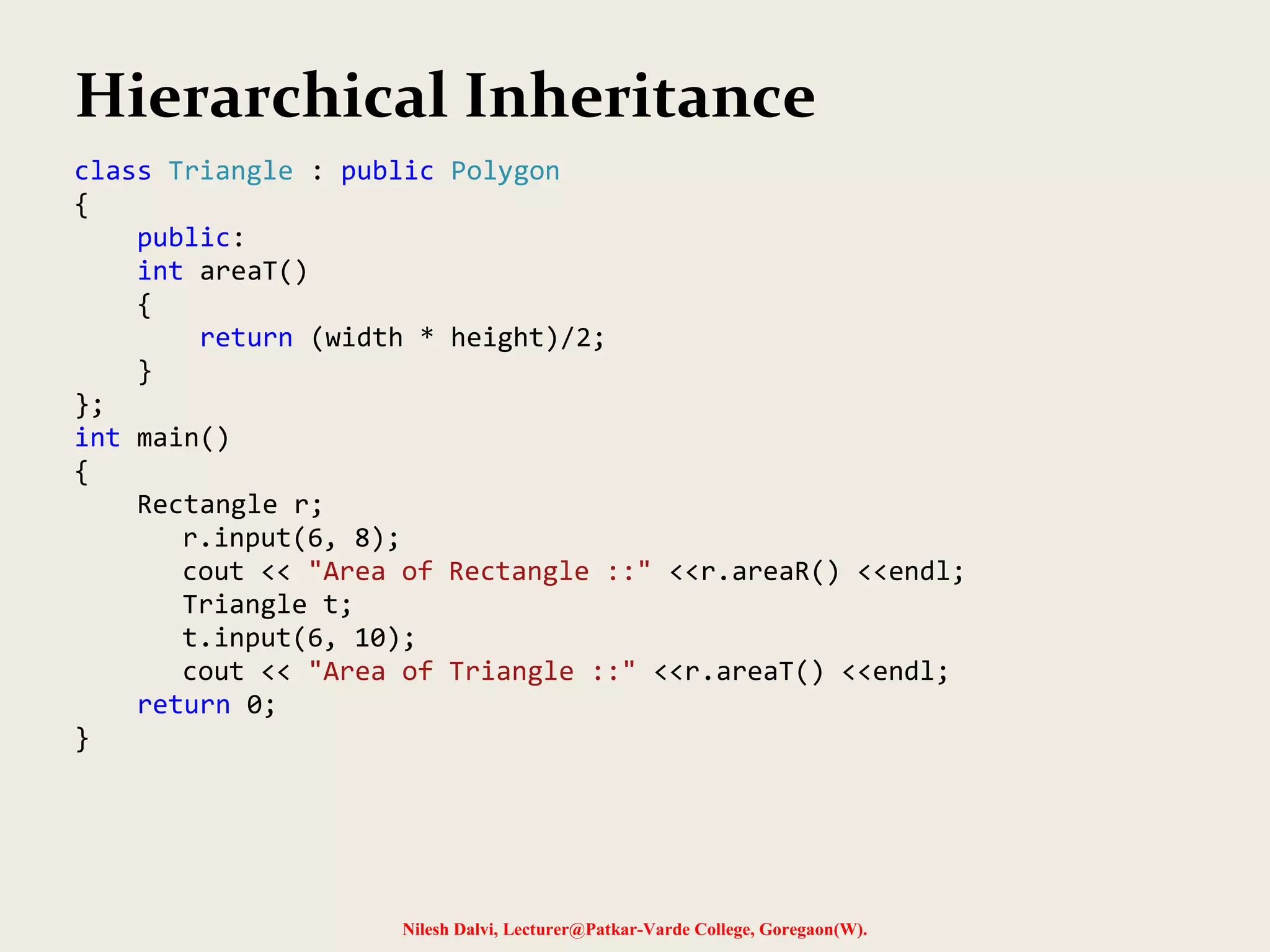 Nilesh Dalvi, Lecturer@Patkar-Varde College, Goregaon(W). Hierarchical Inheritance class Triangle : public Polygon { public: int areaT() { return (width * height)/2; } }; int main() { Rectangle r; r.input(6, 8); cout << "Area of Rectangle ::" <<r.areaR() <<endl; Triangle t; t.input(6, 10); cout << "Area of Triangle ::" <<r.areaT() <<endl; return 0; } 
