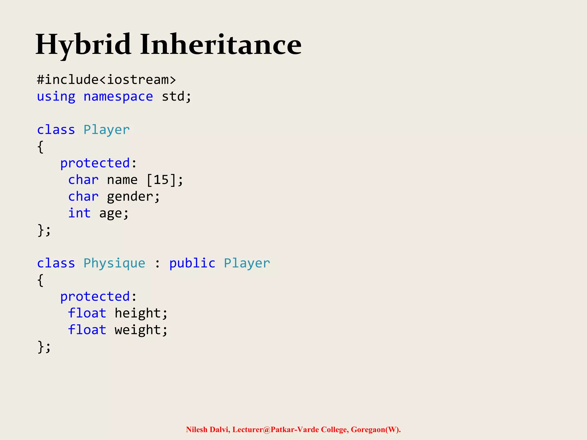 Nilesh Dalvi, Lecturer@Patkar-Varde College, Goregaon(W). Hybrid Inheritance #include<iostream> using namespace std; class Player { protected: char name [15]; char gender; int age; }; class Physique : public Player { protected: float height; float weight; }; 