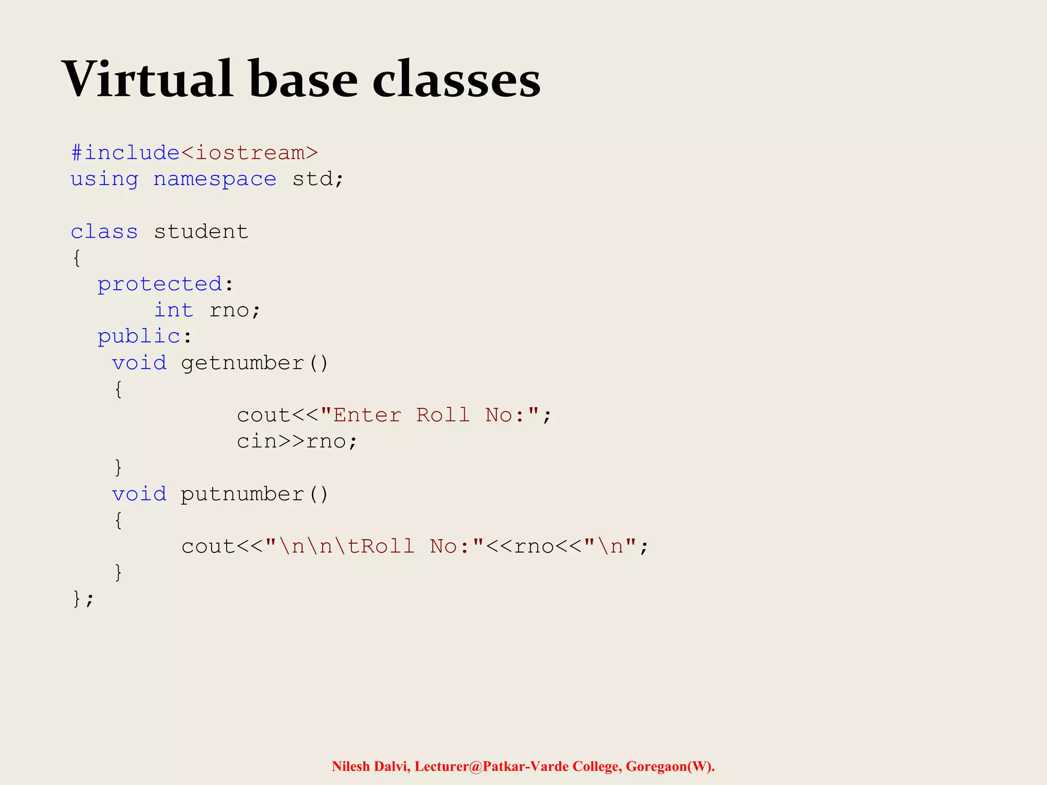 Nilesh Dalvi, Lecturer@Patkar-Varde College, Goregaon(W). Virtual base classes #include<iostream> using namespace std; class student { protected: int rno; public: void getnumber() { cout<<"Enter Roll No:"; cin>>rno; } void putnumber() { cout<<"nntRoll No:"<<rno<<"n"; } }; 