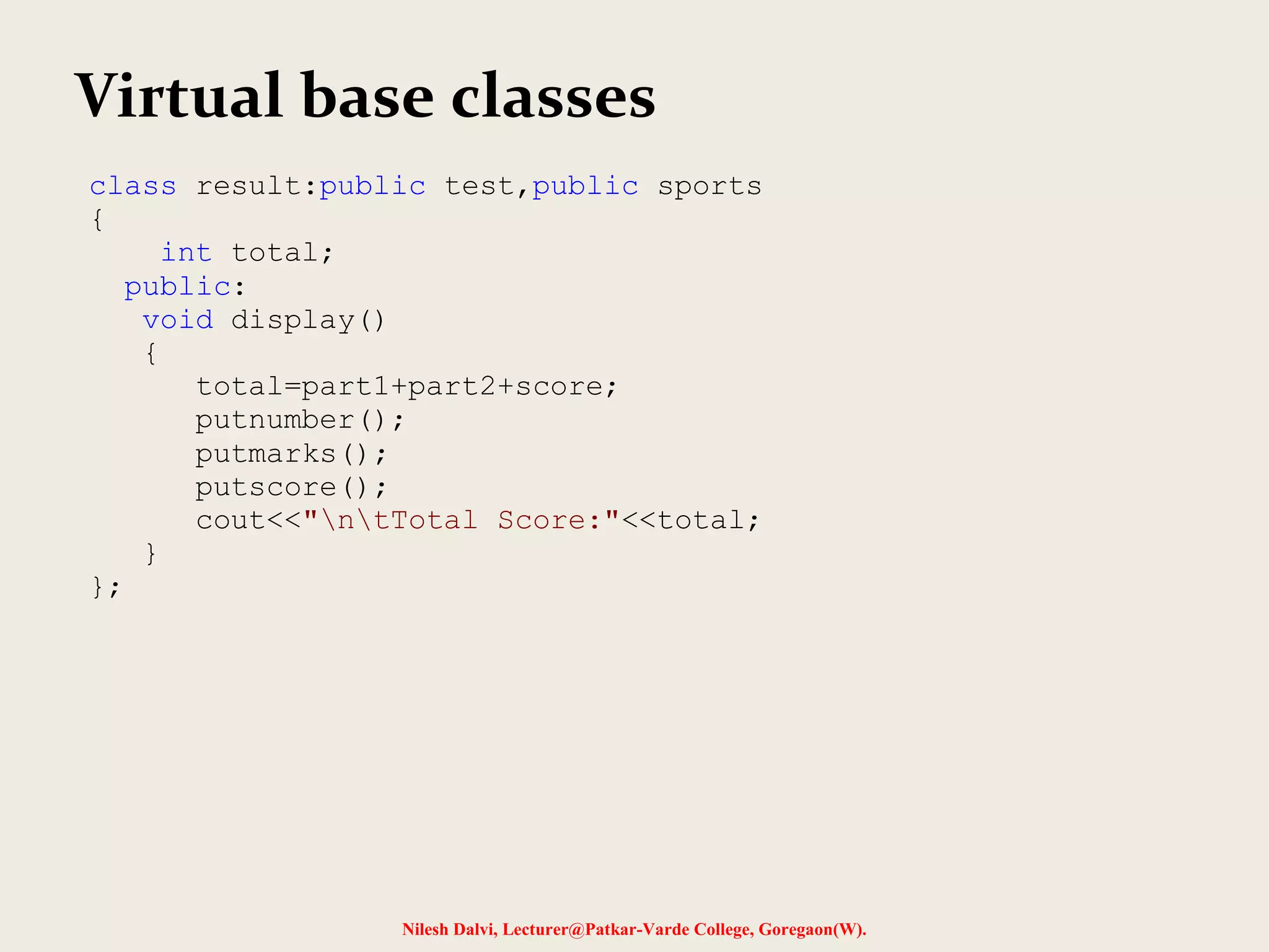 Nilesh Dalvi, Lecturer@Patkar-Varde College, Goregaon(W). Virtual base classes class result:public test,public sports { int total; public: void display() { total=part1+part2+score; putnumber(); putmarks(); putscore(); cout<<"ntTotal Score:"<<total; } }; 