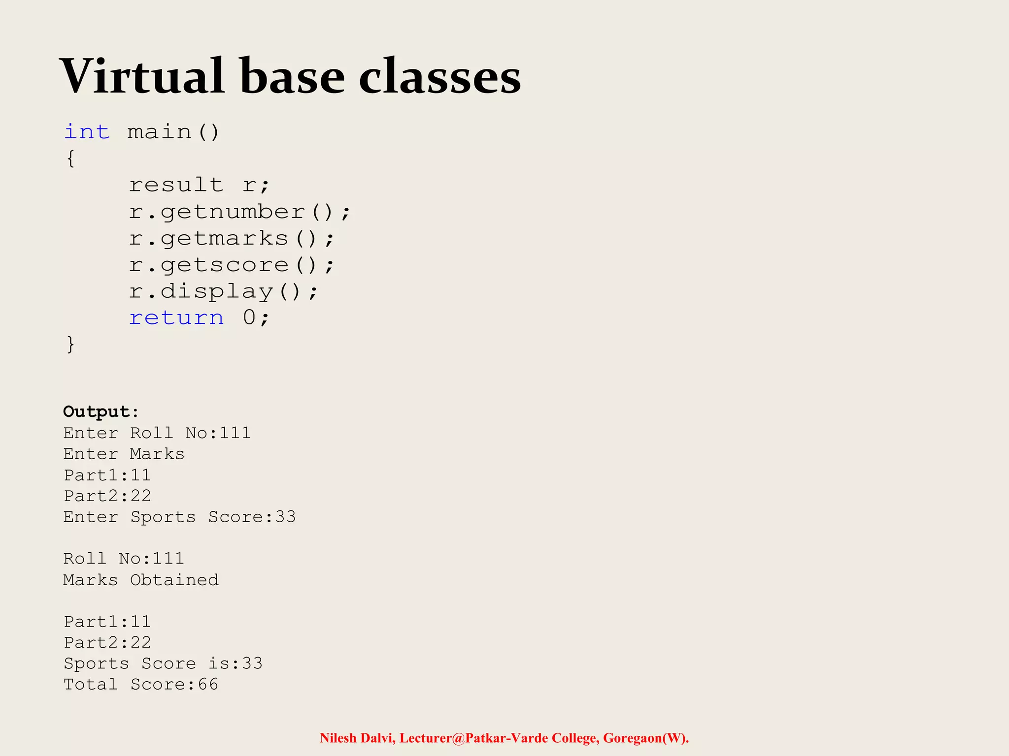 Nilesh Dalvi, Lecturer@Patkar-Varde College, Goregaon(W). Virtual base classes int main() { result r; r.getnumber(); r.getmarks(); r.getscore(); r.display(); return 0; } Output: Enter Roll No:111 Enter Marks Part1:11 Part2:22 Enter Sports Score:33 Roll No:111 Marks Obtained Part1:11 Part2:22 Sports Score is:33 Total Score:66 
