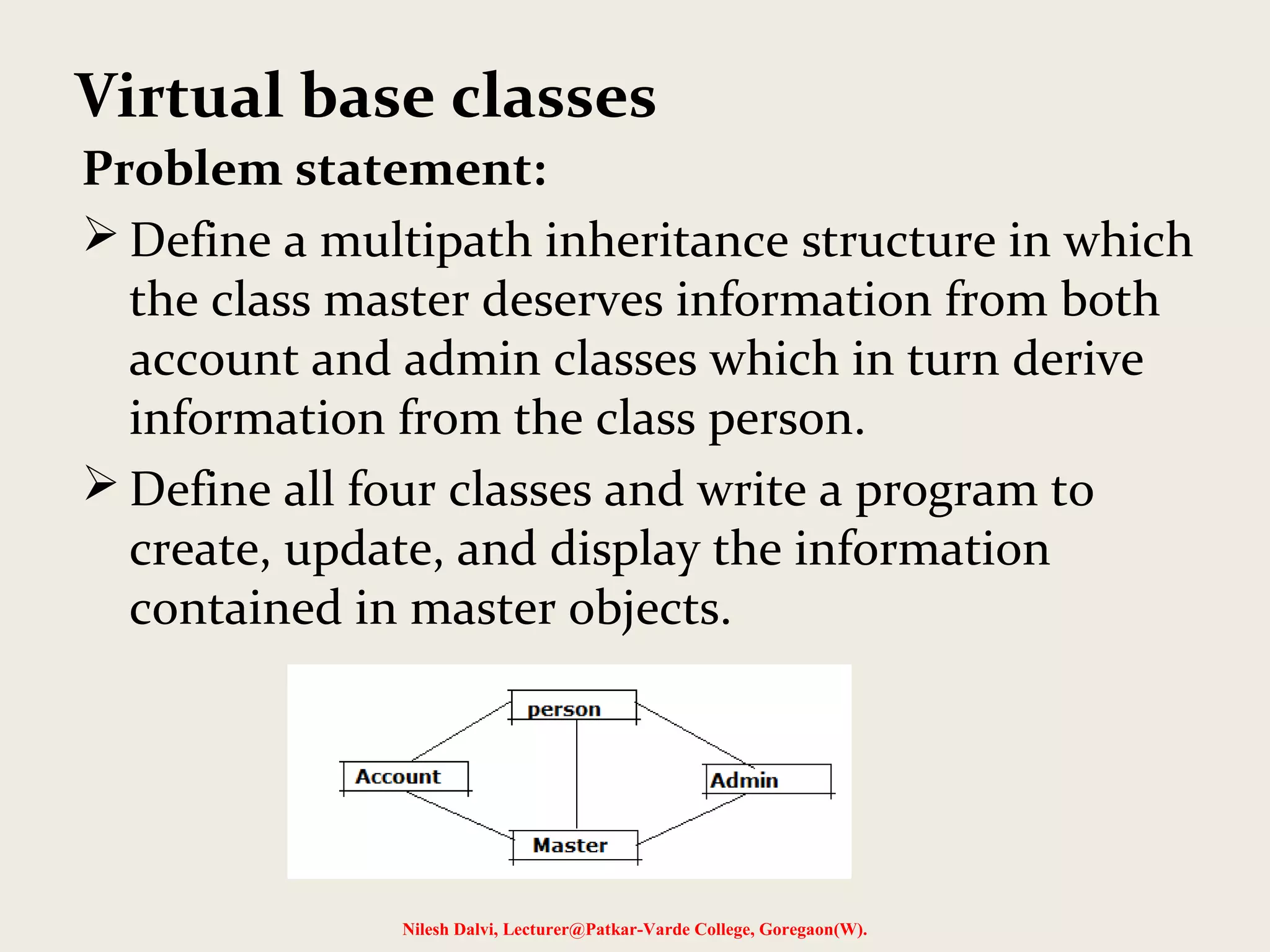 Problem statement:  Define a multipath inheritance structure in which the class master deserves information from both account and admin classes which in turn derive information from the class person.  Define all four classes and write a program to create, update, and display the information contained in master objects. Nilesh Dalvi, Lecturer@Patkar-Varde College, Goregaon(W). Virtual base classes 