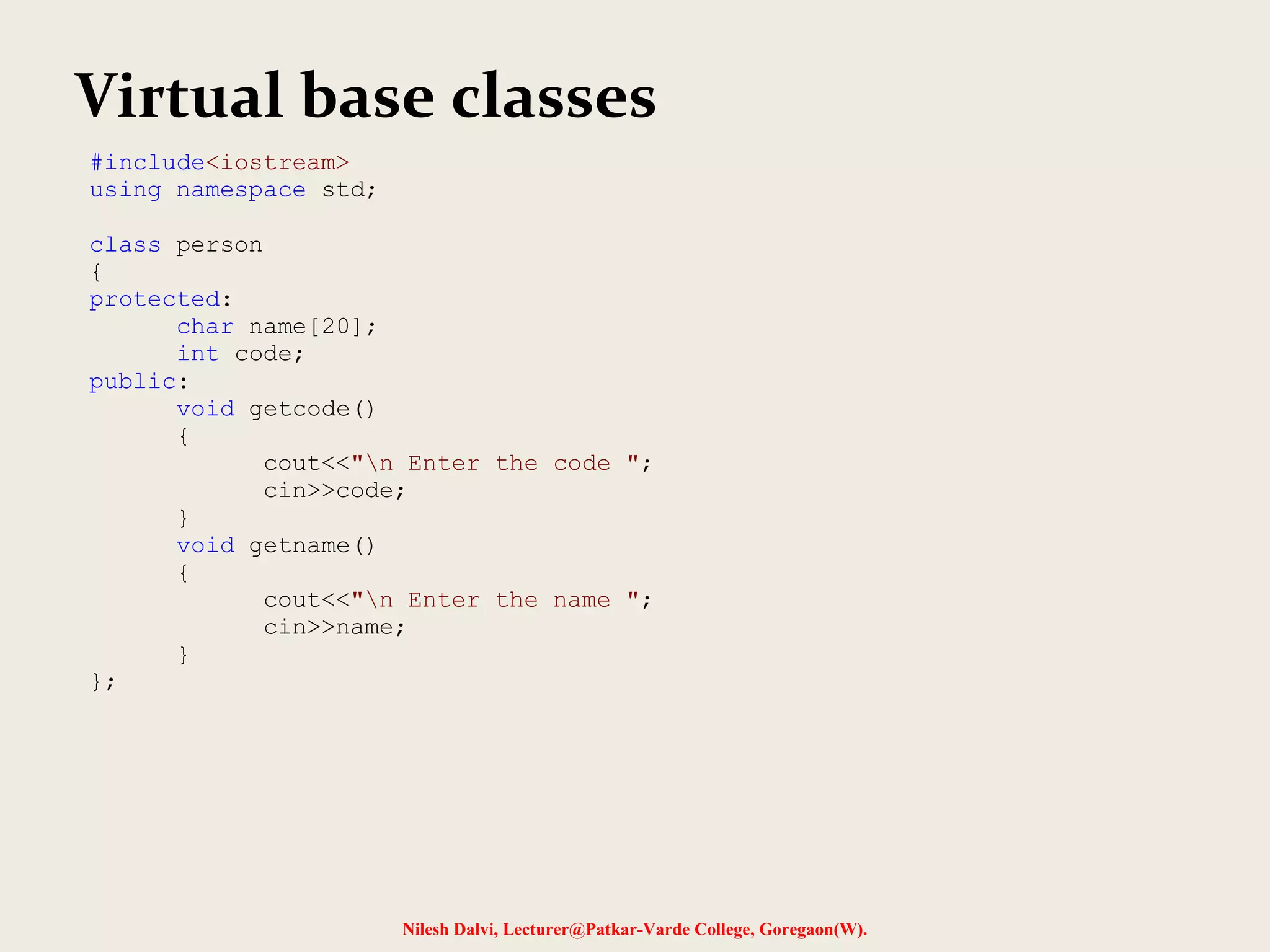 Nilesh Dalvi, Lecturer@Patkar-Varde College, Goregaon(W). Virtual base classes #include<iostream> using namespace std; class person { protected: char name[20]; int code; public: void getcode() { cout<<"n Enter the code "; cin>>code; } void getname() { cout<<"n Enter the name "; cin>>name; } }; 