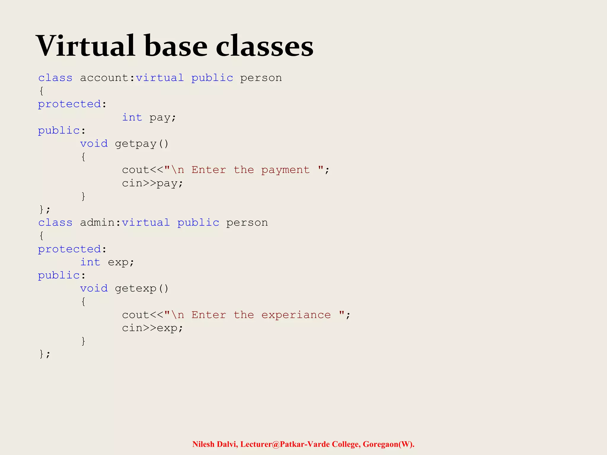 Nilesh Dalvi, Lecturer@Patkar-Varde College, Goregaon(W). Virtual base classes class account:virtual public person { protected: int pay; public: void getpay() { cout<<"n Enter the payment "; cin>>pay; } }; class admin:virtual public person { protected: int exp; public: void getexp() { cout<<"n Enter the experiance "; cin>>exp; } }; 