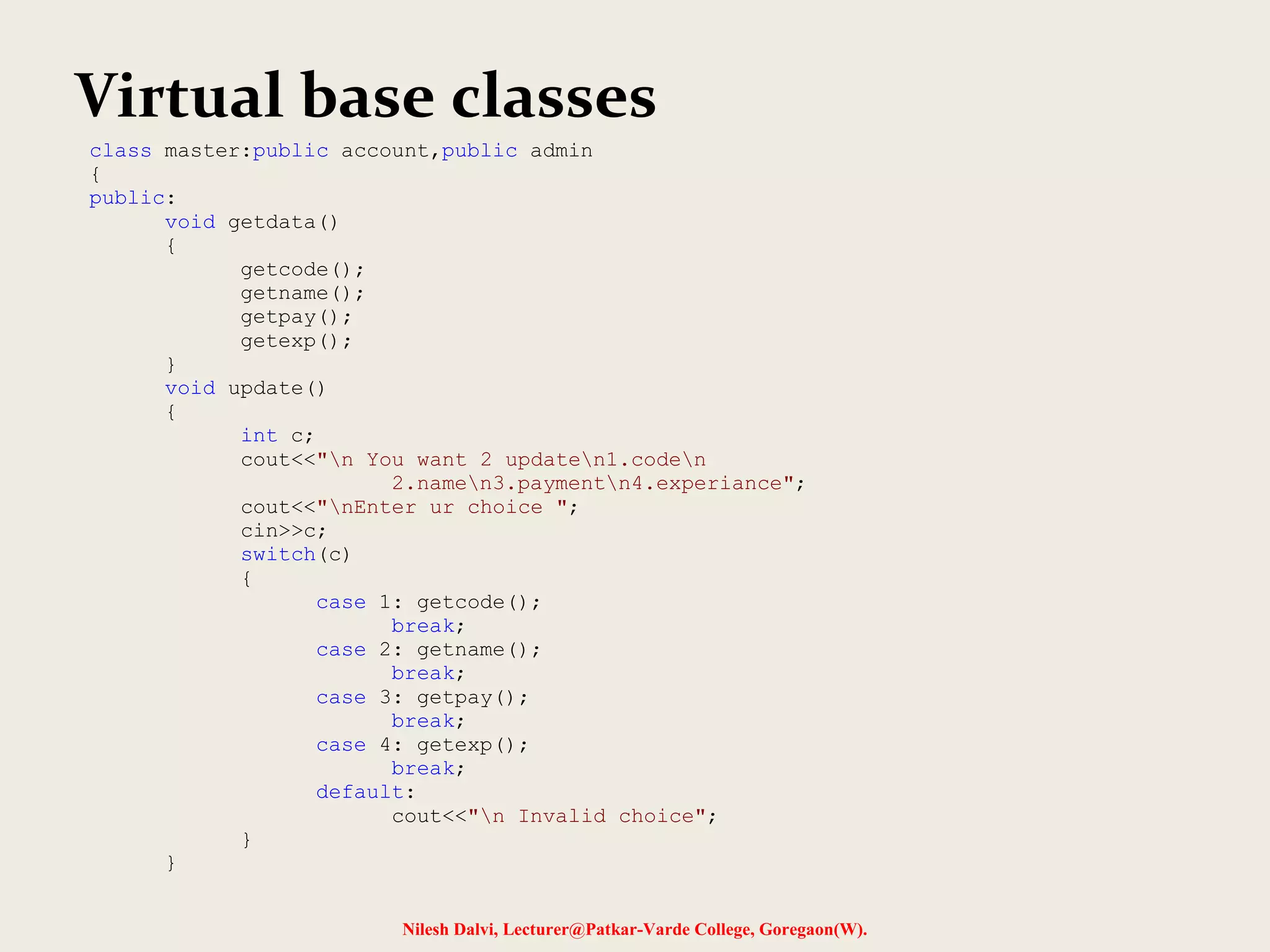 Nilesh Dalvi, Lecturer@Patkar-Varde College, Goregaon(W). Virtual base classes class master:public account,public admin { public: void getdata() { getcode(); getname(); getpay(); getexp(); } void update() { int c; cout<<"n You want 2 updaten1.coden 2.namen3.paymentn4.experiance"; cout<<"nEnter ur choice "; cin>>c; switch(c) { case 1: getcode(); break; case 2: getname(); break; case 3: getpay(); break; case 4: getexp(); break; default: cout<<"n Invalid choice"; } } 
