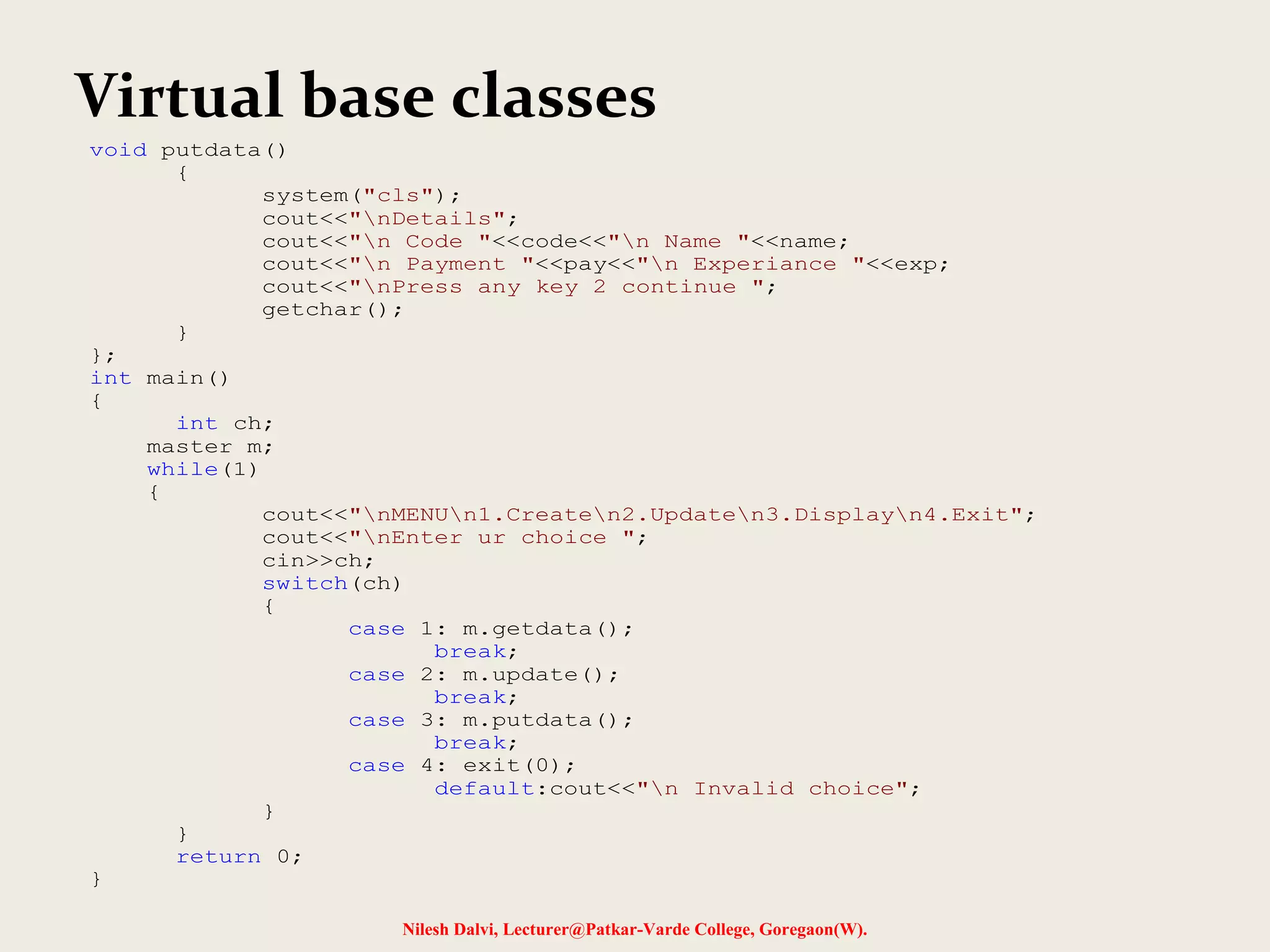 Nilesh Dalvi, Lecturer@Patkar-Varde College, Goregaon(W). Virtual base classes void putdata() { system("cls"); cout<<"nDetails"; cout<<"n Code "<<code<<"n Name "<<name; cout<<"n Payment "<<pay<<"n Experiance "<<exp; cout<<"nPress any key 2 continue "; getchar(); } }; int main() { int ch; master m; while(1) { cout<<"nMENUn1.Createn2.Updaten3.Displayn4.Exit"; cout<<"nEnter ur choice "; cin>>ch; switch(ch) { case 1: m.getdata(); break; case 2: m.update(); break; case 3: m.putdata(); break; case 4: exit(0); default:cout<<"n Invalid choice"; } } return 0; } 