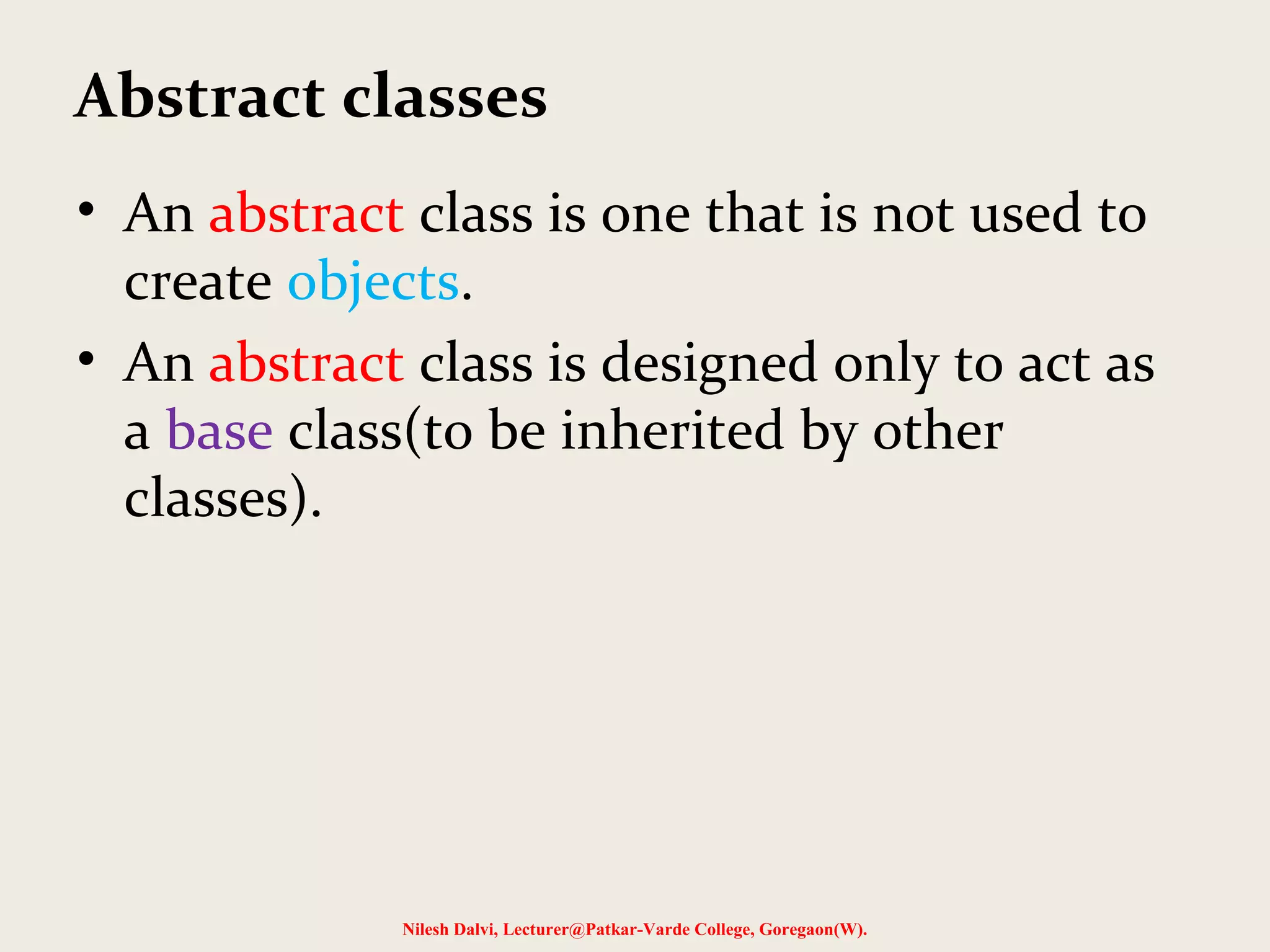 Nilesh Dalvi, Lecturer@Patkar-Varde College, Goregaon(W). Abstract classes • An abstract class is one that is not used to create objects. • An abstract class is designed only to act as a base class(to be inherited by other classes). 