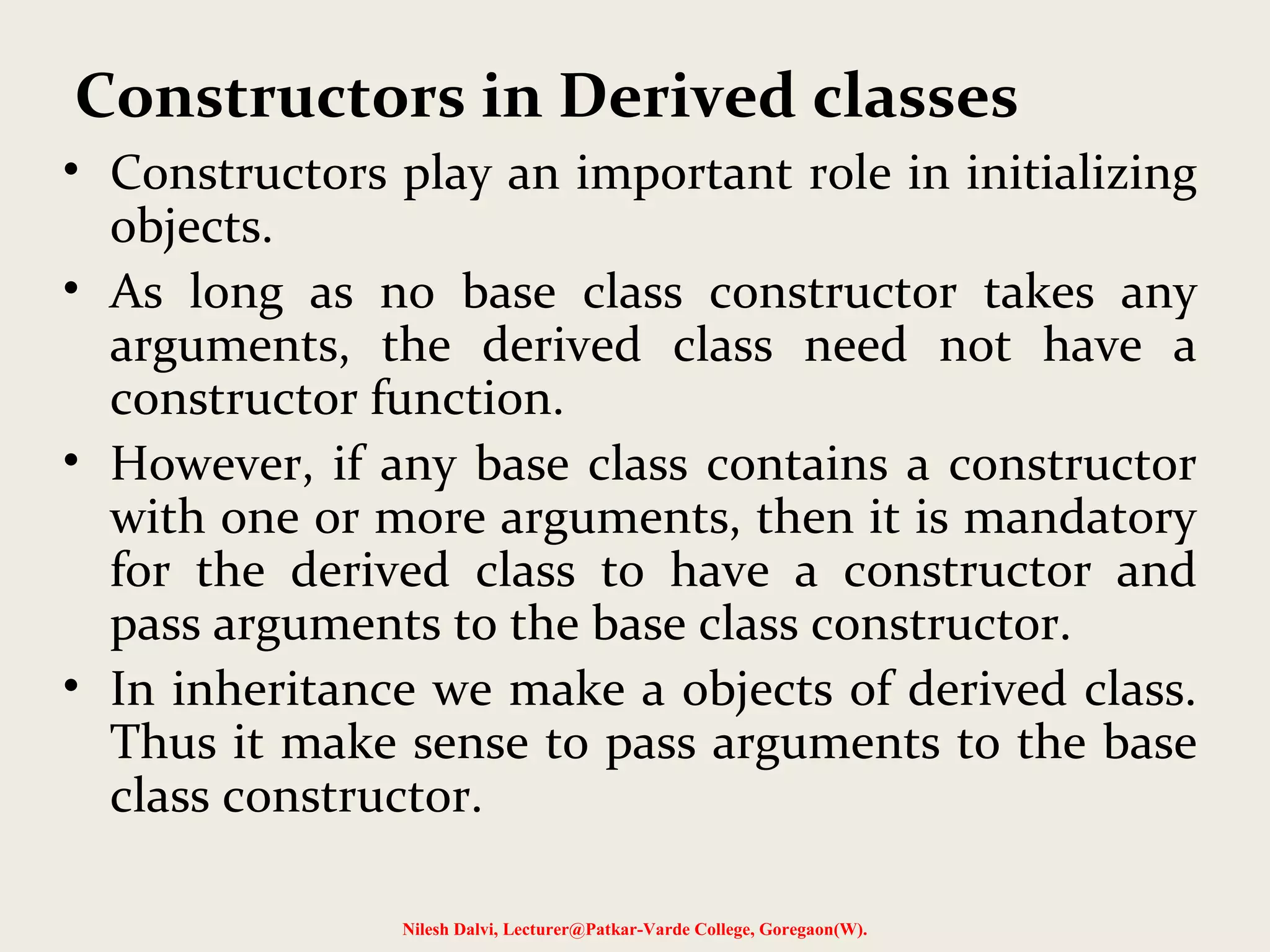 • Constructors play an important role in initializing objects. • As long as no base class constructor takes any arguments, the derived class need not have a constructor function. • However, if any base class contains a constructor with one or more arguments, then it is mandatory for the derived class to have a constructor and pass arguments to the base class constructor. • In inheritance we make a objects of derived class. Thus it make sense to pass arguments to the base class constructor. Nilesh Dalvi, Lecturer@Patkar-Varde College, Goregaon(W). Constructors in Derived classes 