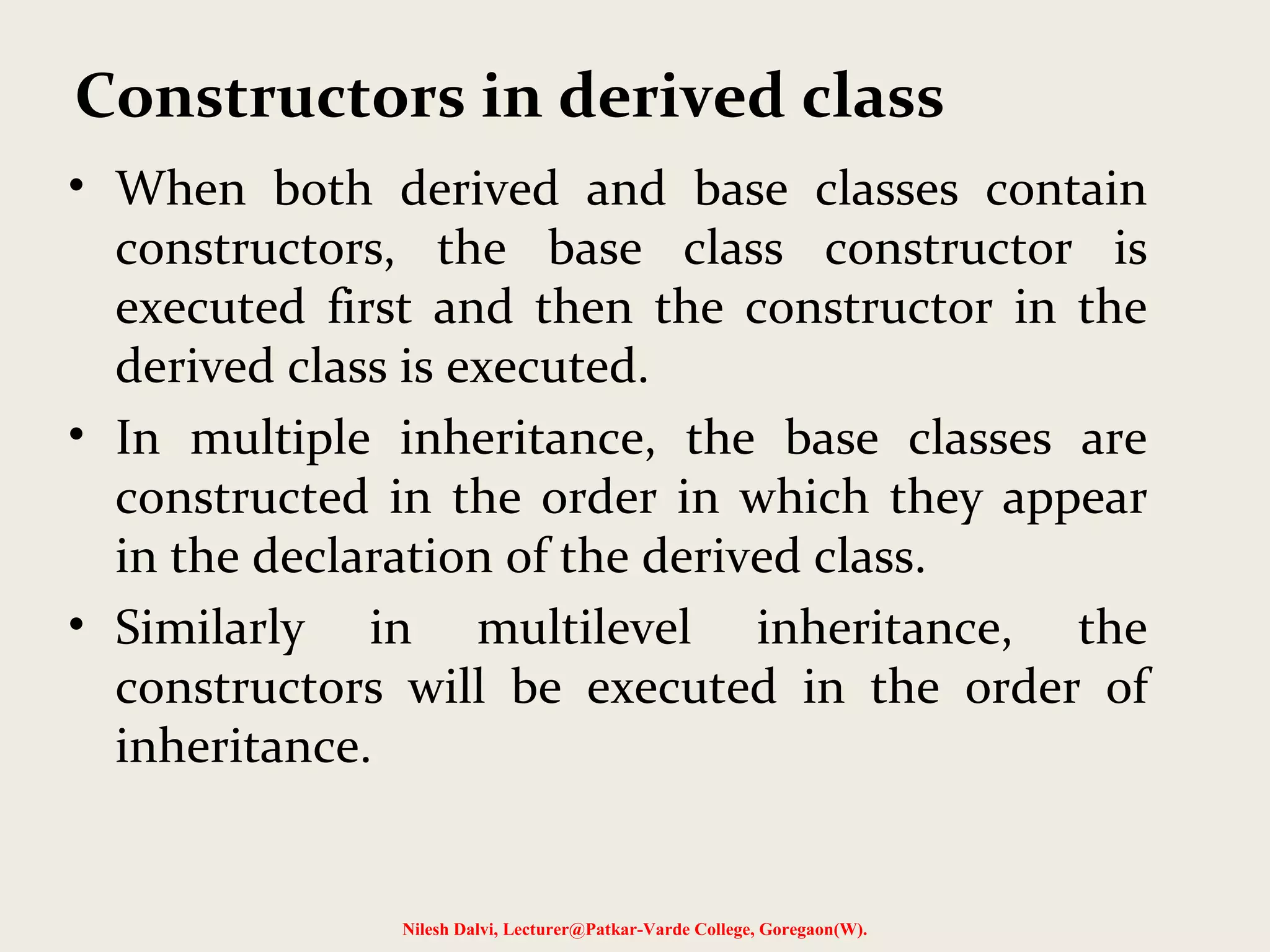 • When both derived and base classes contain constructors, the base class constructor is executed first and then the constructor in the derived class is executed. • In multiple inheritance, the base classes are constructed in the order in which they appear in the declaration of the derived class. • Similarly in multilevel inheritance, the constructors will be executed in the order of inheritance. Nilesh Dalvi, Lecturer@Patkar-Varde College, Goregaon(W). Constructors in derived class 