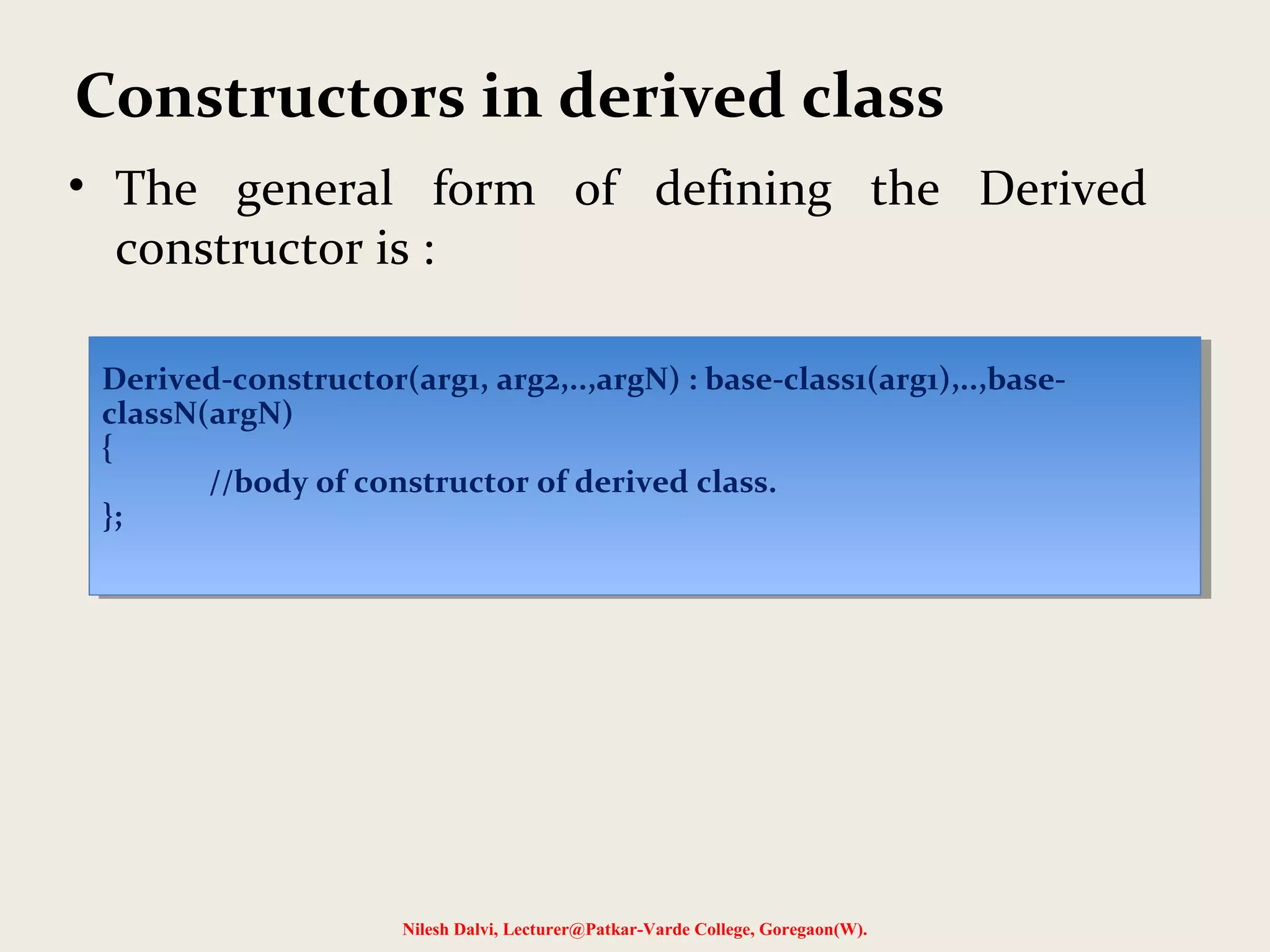 • The general form of defining the Derived constructor is : Nilesh Dalvi, Lecturer@Patkar-Varde College, Goregaon(W). Constructors in derived class Derived-constructor(arg1, arg2,..,argN) : base-class1(arg1),..,base- classN(argN) { //body of constructor of derived class. }; Derived-constructor(arg1, arg2,..,argN) : base-class1(arg1),..,base- classN(argN) { //body of constructor of derived class. }; 