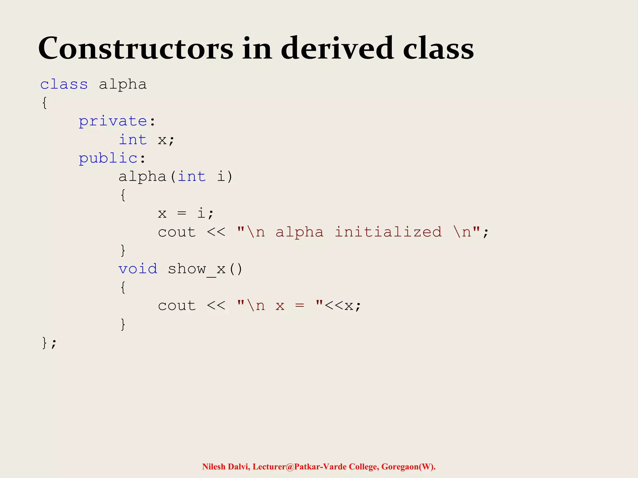 Nilesh Dalvi, Lecturer@Patkar-Varde College, Goregaon(W). Constructors in derived class class alpha { private: int x; public: alpha(int i) { x = i; cout << "n alpha initialized n"; } void show_x() { cout << "n x = "<<x; } }; 