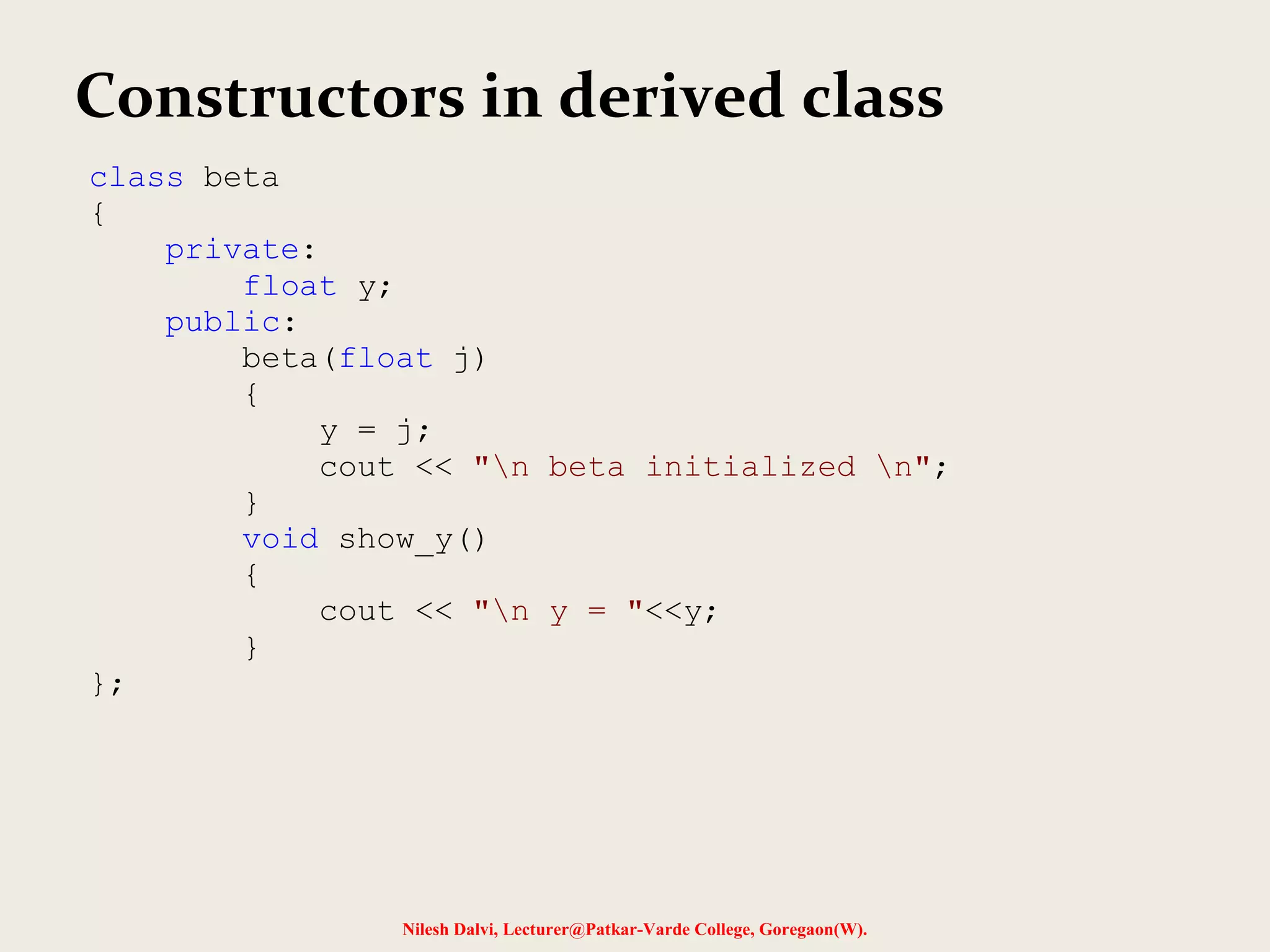 Nilesh Dalvi, Lecturer@Patkar-Varde College, Goregaon(W). Constructors in derived class class beta { private: float y; public: beta(float j) { y = j; cout << "n beta initialized n"; } void show_y() { cout << "n y = "<<y; } }; 
