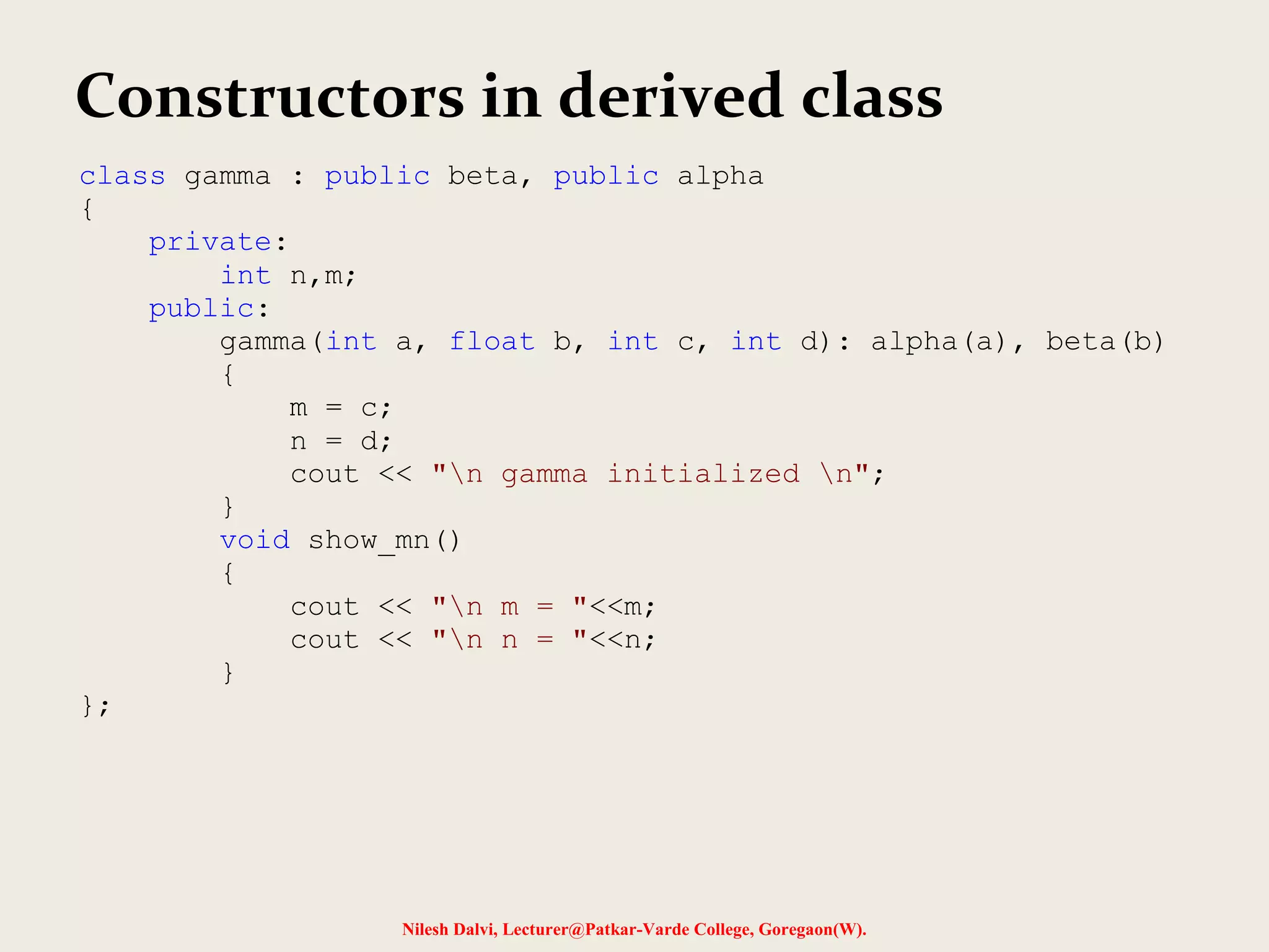 Nilesh Dalvi, Lecturer@Patkar-Varde College, Goregaon(W). Constructors in derived class class gamma : public beta, public alpha { private: int n,m; public: gamma(int a, float b, int c, int d): alpha(a), beta(b) { m = c; n = d; cout << "n gamma initialized n"; } void show_mn() { cout << "n m = "<<m; cout << "n n = "<<n; } }; 