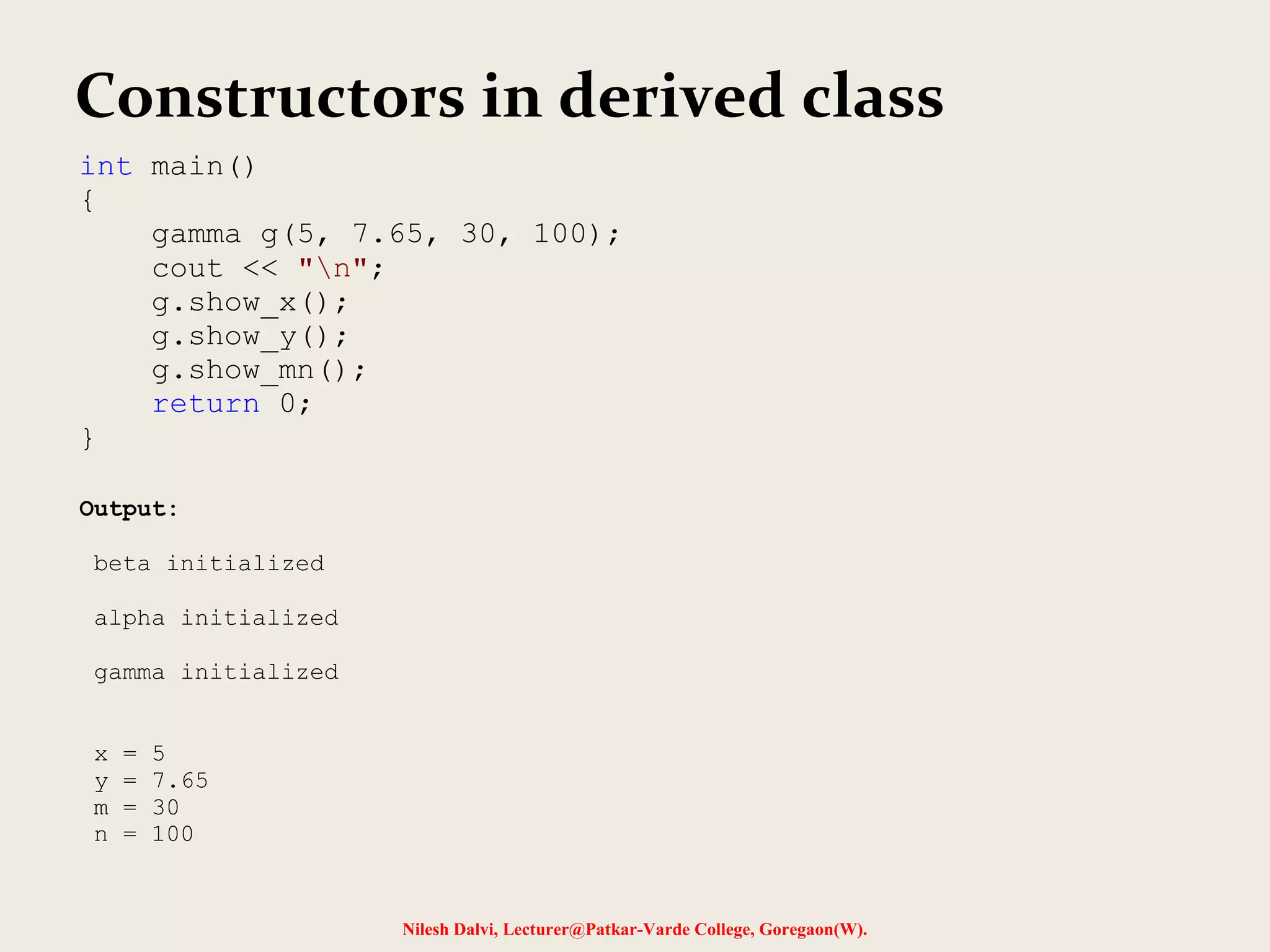 Nilesh Dalvi, Lecturer@Patkar-Varde College, Goregaon(W). Constructors in derived class int main() { gamma g(5, 7.65, 30, 100); cout << "n"; g.show_x(); g.show_y(); g.show_mn(); return 0; } Output: beta initialized alpha initialized gamma initialized x = 5 y = 7.65 m = 30 n = 100 