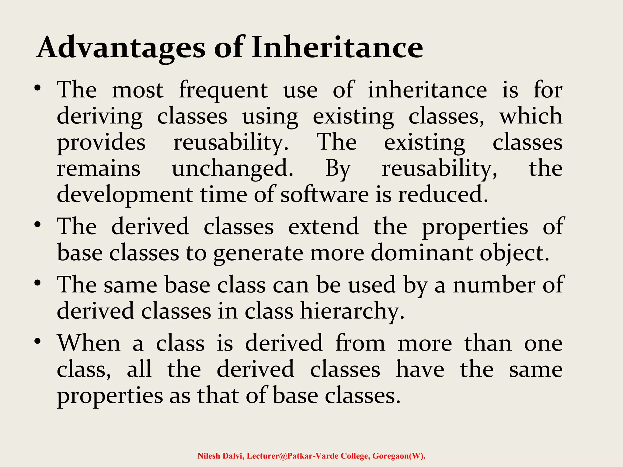 • The most frequent use of inheritance is for deriving classes using existing classes, which provides reusability. The existing classes remains unchanged. By reusability, the development time of software is reduced. • The derived classes extend the properties of base classes to generate more dominant object. • The same base class can be used by a number of derived classes in class hierarchy. • When a class is derived from more than one class, all the derived classes have the same properties as that of base classes. Nilesh Dalvi, Lecturer@Patkar-Varde College, Goregaon(W). Advantages of Inheritance 
