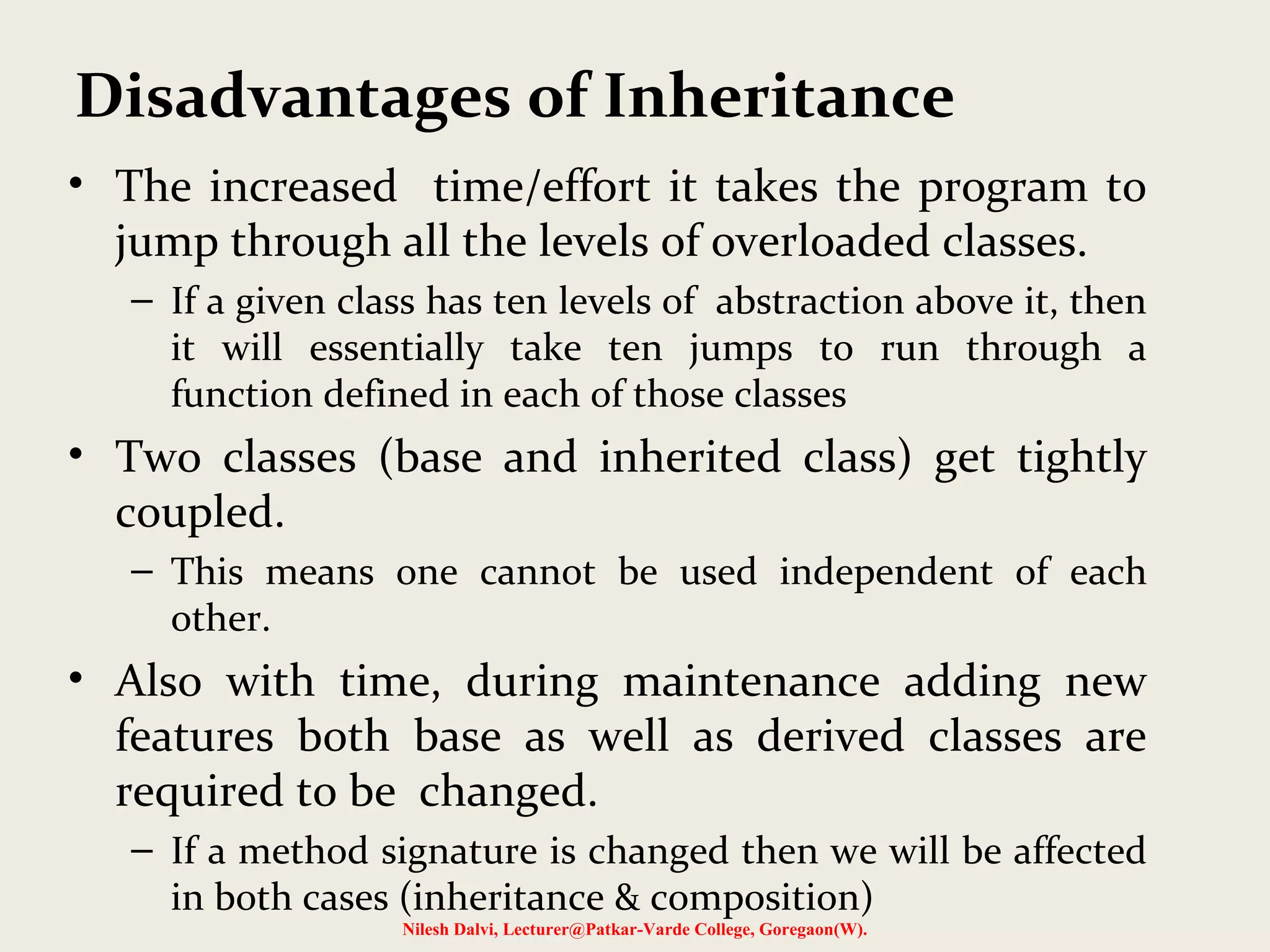 • The increased time/effort it takes the program to jump through all the levels of overloaded classes. – If a given class has ten levels of abstraction above it, then it will essentially take ten jumps to run through a function defined in each of those classes • Two classes (base and inherited class) get tightly coupled. – This means one cannot be used independent of each other. • Also with time, during maintenance adding new features both base as well as derived classes are required to be changed. – If a method signature is changed then we will be affected in both cases (inheritance & composition) Nilesh Dalvi, Lecturer@Patkar-Varde College, Goregaon(W). Disadvantages of Inheritance 