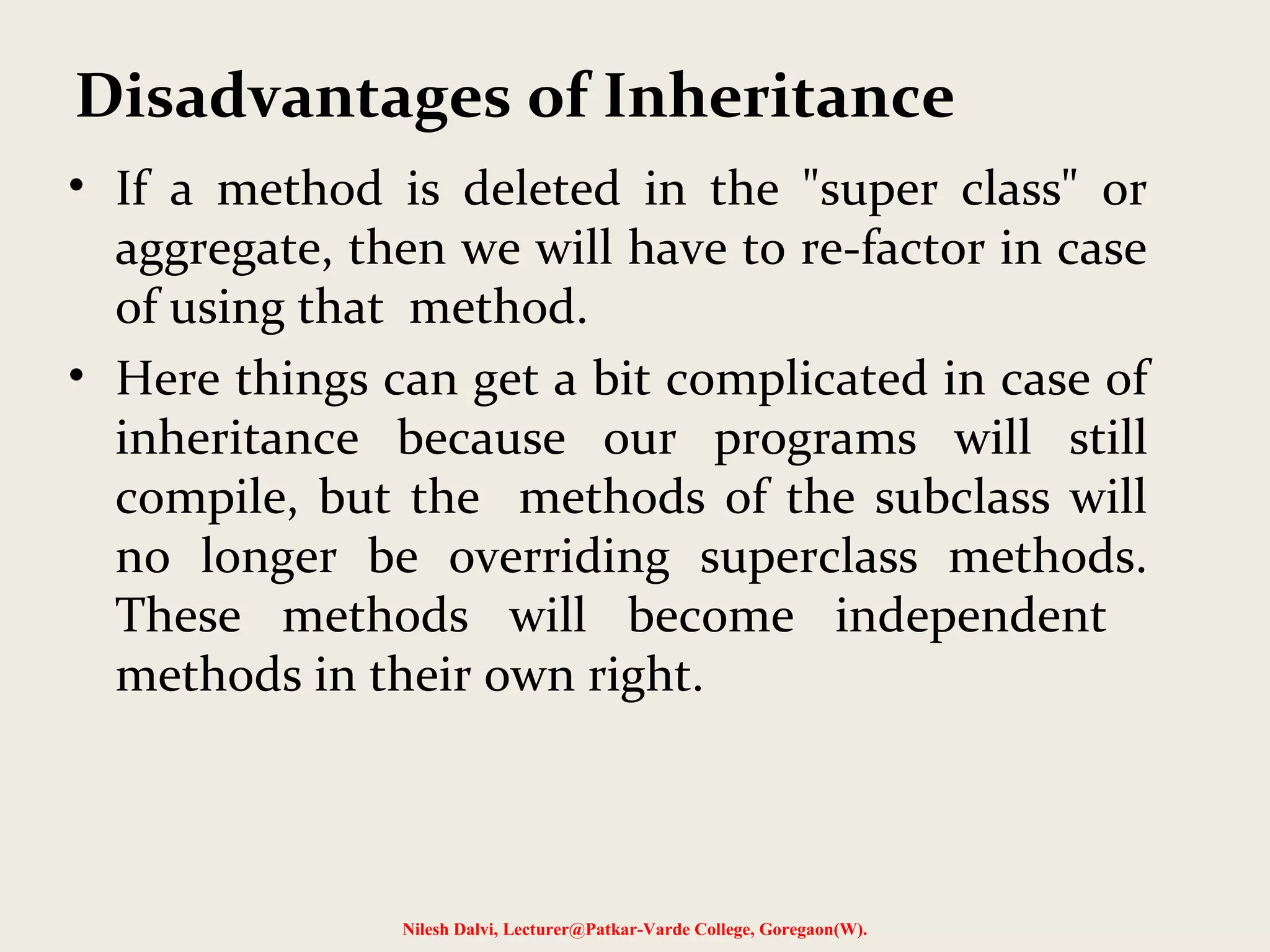 • If a method is deleted in the "super class" or aggregate, then we will have to re-factor in case of using that method. • Here things can get a bit complicated in case of inheritance because our programs will still compile, but the methods of the subclass will no longer be overriding superclass methods. These methods will become independent methods in their own right. Nilesh Dalvi, Lecturer@Patkar-Varde College, Goregaon(W). Disadvantages of Inheritance 