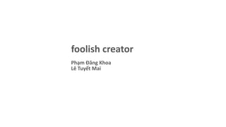 foolish creator
Phạm Đăng Khoa
Lê Tuyết Mai
 