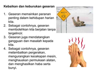 Kebaikan dan keburukan geseran
1. Geseran memainkan peranan
penting dalam kehidupan harian
kita.
2. Sebagai contohnya, geseran
membolehkan kita berjalan tanpa
tergelincir.
3. Geseran juga mendatangkan
gangguan dan masalah kepada
kita.
4. Sebagai contohnya, geseran
melambatkan pergerakan,
mengurangkan kecekapan mesin,
menghauskan permukaan alatan,
dan menghasilkan haba serta
bunyi.
 