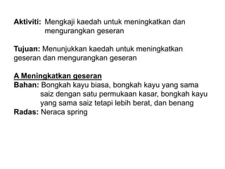 Aktiviti: Mengkaji kaedah untuk meningkatkan dan
mengurangkan geseran
Tujuan: Menunjukkan kaedah untuk meningkatkan
geseran dan mengurangkan geseran
A Meningkatkan geseran
Bahan: Bongkah kayu biasa, bongkah kayu yang sama
saiz dengan satu permukaan kasar, bongkah kayu
yang sama saiz tetapi lebih berat, dan benang
Radas: Neraca spring
 