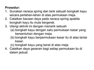 Prosedur:
1. Gunakan neraca spring dan tarik sebuah bongkah kayu
secara perlahan-lahan di atas permukaan meja.
2. Catatkan bacaan daya pada neraca spring apabila
bongkah kayu itu mula bergerak.
3. Ulangi aktiviti ini dengan menarik sebuah
(a) bongkah kayu dengan satu permukaan kasar yang
bersentuhan dengan meja.
(b) bongkah kayu berpermukaan kasar itu di atas lantai
kasar.
(c) bongkah kayu yang berat di atas meja.
4. Catatkan daya geseran bagi setiap permukaan itu di
dalam jadual.
 