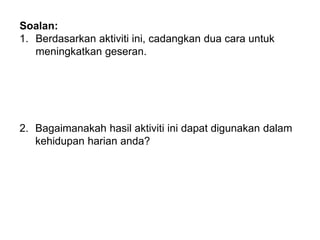 Soalan:
1. Berdasarkan aktiviti ini, cadangkan dua cara untuk
meningkatkan geseran.
2. Bagaimanakah hasil aktiviti ini dapat digunakan dalam
kehidupan harian anda?
 