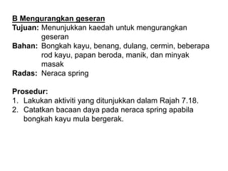 B Mengurangkan geseran
Tujuan: Menunjukkan kaedah untuk mengurangkan
geseran
Bahan: Bongkah kayu, benang, dulang, cermin, beberapa
rod kayu, papan beroda, manik, dan minyak
masak
Radas: Neraca spring
Prosedur:
1. Lakukan aktiviti yang ditunjukkan dalam Rajah 7.18.
2. Catatkan bacaan daya pada neraca spring apabila
bongkah kayu mula bergerak.
 