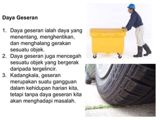 Daya Geseran
1. Daya geseran ialah daya yang
menentang, menghentikan,
dan menghalang gerakan
sesuatu objek.
2. Daya geseran juga mencegah
sesuatu objek yang bergerak
daripada tergelincir.
3. Kadangkala, geseran
merupakan suatu gangguan
dalam kehidupan harian kita,
tetapi tanpa daya geseran kita
akan menghadapi masalah.
 