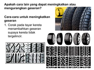 Apakah cara lain yang dapat meningkatkan atau
mengurangkan geseran?
Cara-cara untuk meningkatkan
geseran
1. Corak pada tayar kereta
menambahkan geseran
supaya kereta tidak
tergelincir.
 