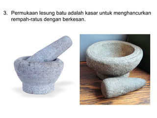 3. Permukaan lesung batu adalah kasar untuk menghancurkan
rempah-ratus dengan berkesan.
 