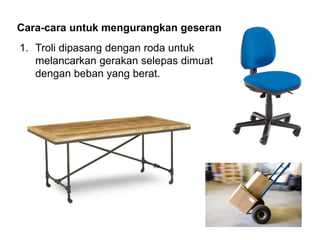 Cara-cara untuk mengurangkan geseran
1. Troli dipasang dengan roda untuk
melancarkan gerakan selepas dimuat
dengan beban yang berat.
 