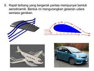 5. Kapal terbang yang bergerak pantas mempunyai bentuk
aerodinamik. Bentuk ini mengurangkan geseran udara
semasa gerakan.
 