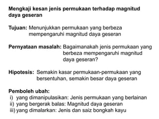 Mengkaji kesan jenis permukaan terhadap magnitud
daya geseran
Tujuan: Menunjukkan permukaan yang berbeza
mempengaruhi magnitud daya geseran
Pernyataan masalah: Bagaimanakah jenis permukaan yang
berbeza mempengaruhi magnitud
daya geseran?
Hipotesis: Semakin kasar permukaan-permukaan yang
bersentuhan, semakin besar daya geseran
Pemboleh ubah:
i) yang dimanipulasikan: Jenis permukaan yang berlainan
ii) yang bergerak balas: Magnitud daya geseran
iii) yang dimalarkan: Jenis dan saiz bongkah kayu
 