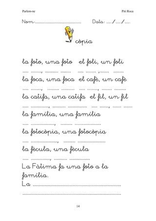 Parlem-ne Piti Roca 
14 
Nom:…………………………… Data: …./…./…. 
còpia 
la foto, una foto el foli, un foli 
.... ......., ......... ....... .... ....... ,...... ....... 
la foca, una foca el cafè, un cafè 
.... ......., ........ ......... .... ......., ....... ........ 
la catifa, una catifa el fil, un fil 
.... ............, ......... ............. .... ......, ...... ...... 
la família, una família 
.... ................, ........ .................. 
la fotocòpia, una fotocòpia 
.... .................., ........ ................... 
la fècula, una fècula 
.... ............., ......... .............. 
La Fàtima fa una foto a la 
família. 
La ............................................................ 
...................................................................  
