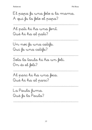 Parlem-ne Piti Roca 
15 
El papa fa una foto a la mama. 
A qui fa la foto el papa? 
........................................................................... 
Al pati hi ha una font. 
Què hi ha al pati? 
........................................................................... 
Un noi fa una catifa. 
Qui fa una catifa? 
........................................................................... 
Sota la taula hi ha un foli. 
On és el foli? 
........................................................................... 
Al parc hi ha una foca. 
Què hi ha al parc? 
........................................................................... 
La Paula fuma. 
Què fa la Paula? 
........................................................................... 
 