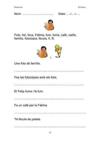 Parlem-ne Piti Roca 
16 
Nom: ………….……………… Data: …./…./…. 
Foto, foli, foca, Fàtima, fum, fuma, café, catifa, familia, fotocòpia, fècula, fi, fil. 
i 
Una foto de família. 
…………………………………………………………… 
Fes les fotocòpies amb els folis. 
…………………………………………………………… 
El Felip fuma i fa fum. 
…………………………………………………………… 
Fa un cafè per la Fàtima 
…………………………………………………………….. 
Té fècula de patata. 
…………………………………………………………….. 