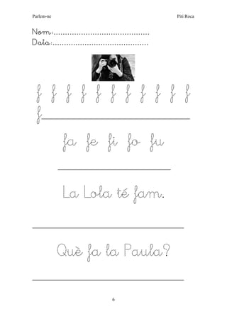 Parlem-ne Piti Roca 
6 
Nom:…………………………………… 
Data:…………………………………… 
f f f f f f f f f f f 
f__________________________________________________ 
fa fe fi fo fu 
______________________________________ 
La Lola té fam. 
___________________________________________________ 
Què fa la Paula? 
___________________________________________________ 
 